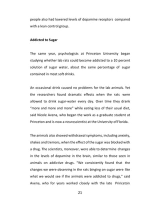 21
people also had lowered levels of dopamine receptors compared
with a lean control group.
Addicted to Sugar
The same year, psychologists at Princeton University began
studying whether lab rats could become addicted to a 10 percent
solution of sugar water, about the same percentage of sugar
contained in most soft drinks.
An occasional drink caused no problems for the lab animals. Yet
the researchers found dramatic effects when the rats were
allowed to drink sugar-water every day. Over time they drank
“more and more and more” while eating less of their usual diet,
said Nicole Avena, who began the work as a graduate student at
Princeton and is now a neuroscientist at the University ofFlorida.
The animals also showed withdrawal symptoms, including anxiety,
shakes and tremors, when the effect of the sugar was blocked with
a drug. The scientists, moreover, were able to determine changes
in the levels of dopamine in the brain, similar to those seen in
animals on addictive drugs. “We consistently found that the
changes we were observing in the rats binging on sugar were like
what we would see if the animals were addicted to drugs,” said
Avena, who for years worked closely with the late Princeton
 
