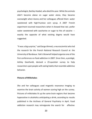 20
psychologist, Bartley Hoebel, who died this year. While the animals
didn’t become obese on sugar water alone, they became
overweight when Avena and her colleagues offered them water
sweetened with high-fructose corn syrup. A 2007 French
experiment stunned researchers when it showed that rats prefer
water sweetened with saccharine or sugar to hits of cocaine --
exactly the opposite of what existing dogma would have
suggested.
“It was a big surprise,” said Serge Ahmed, a neuroscientist who led
the research for the French National Research Council at the
University of Bordeaux. Yale’s Brownell helped organize one of the
first conferences on food addiction in 2007. Since then, a protégé,
Ashley Gearhardt, devised a 25-question survey to help
researchers spot people with eating habits that resemble addictive
behavior.
Pictures of Milkshakes
She and her colleagues used magnetic resonance imaging to
examine the brain activity of women scoring high on the survey.
Pictures of milkshakes lit up the same brain regions that become
hyperactive in alcoholics anticipating a drink, according to results
published in the Archives of General Psychiatry in April. Food
addiction research may reinvigorate the search for effective
 