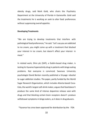 22
obesity drugs, said Mark Gold, who chairs the Psychiatry
Department at the University of Florida in Gainesville. Gold said
the treatments he is working on seek to alter food preferences
without suppressing overall appetite.
Developing Treatments
“We are trying to develop treatments that interfere with
pathological food preferences,” he said. “Let’s say you are addicted
to ice cream, you might come up with a treatment that blocked
your interest in ice cream, but doesn’t affect your interest in
meat.”
In related work, Shire plc (SHP), a Dublin-based drug maker, is
testing its Vyvanse hyperactivity drug in patients with binge-eating
problems. Not everyone is convinced. Swansea University
psychologist David Benton recently published a 16-page rebuttal
to sugar addiction studies. The paper, partly funded by the World
Sugar Research Organization, which includes Atlanta-based Coca-
Cola, the world’s largest soft-drink maker, argues that food doesn’t
produce the same kind of intense dopamine release seen with
drugs and that blocking certain brain receptors doesn’t produce
withdrawal symptoms in binge-eaters, as it does in drugabusers.
*Vyvance has since been approved for distribution by the FDA
 