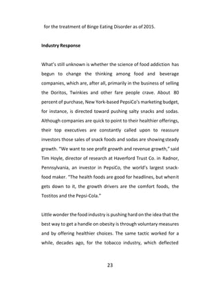 23
for the treatment of Binge Eating Disorder as of 2015.
Industry Response
What’s still unknown is whether the science of food addiction has
begun to change the thinking among food and beverage
companies, which are, after all, primarily in the business of selling
the Doritos, Twinkies and other fare people crave. About 80
percent of purchase, New York-based PepsiCo’s marketing budget,
for instance, is directed toward pushing salty snacks and sodas.
Although companies are quick to point to their healthier offerings,
their top executives are constantly called upon to reassure
investors those sales of snack foods and sodas are showingsteady
growth. “We want to see profit growth and revenue growth,” said
Tim Hoyle, director of research at Haverford Trust Co. in Radnor,
Pennsylvania, an investor in PepsiCo, the world’s largest snack-
food maker. “The health foods are good for headlines, but whenit
gets down to it, the growth drivers are the comfort foods, the
Tostitos and the Pepsi-Cola.”
Little wonder the food industry is pushing hard on the idea that the
best way to get a handle on obesity is through voluntary measures
and by offering healthier choices. The same tactic worked for a
while, decades ago, for the tobacco industry, which deflected
 