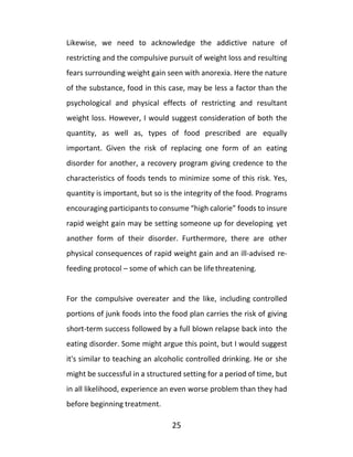 25
Likewise, we need to acknowledge the addictive nature of
restricting and the compulsive pursuit of weight loss and resulting
fears surrounding weight gain seen with anorexia. Here the nature
of the substance, food in this case, may be less a factor than the
psychological and physical effects of restricting and resultant
weight loss. However, I would suggest consideration of both the
quantity, as well as, types of food prescribed are equally
important. Given the risk of replacing one form of an eating
disorder for another, a recovery program giving credence to the
characteristics of foods tends to minimize some of this risk. Yes,
quantity is important, but so is the integrity of the food. Programs
encouraging participants to consume “high calorie” foods to insure
rapid weight gain may be setting someone up for developing yet
another form of their disorder. Furthermore, there are other
physical consequences of rapid weight gain and an ill-advised re-
feeding protocol – some of which can be lifethreatening.
For the compulsive overeater and the like, including controlled
portions of junk foods into the food plan carries the risk of giving
short-term success followed by a full blown relapse back into the
eating disorder. Some might argue this point, but I would suggest
it's similar to teaching an alcoholic controlled drinking. He or she
might be successful in a structured setting for a period of time, but
in all likelihood, experience an even worse problem than they had
before beginning treatment.
 