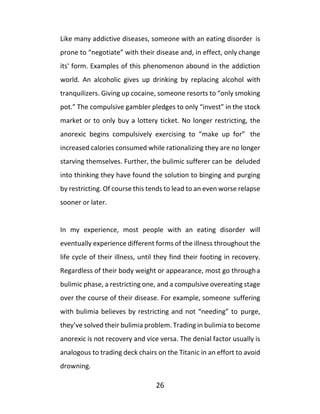 26
Like many addictive diseases, someone with an eating disorder is
prone to “negotiate” with their disease and, in effect, only change
its' form. Examples of this phenomenon abound in the addiction
world. An alcoholic gives up drinking by replacing alcohol with
tranquilizers. Giving up cocaine, someone resorts to “only smoking
pot.” The compulsive gambler pledges to only “invest” in the stock
market or to only buy a lottery ticket. No longer restricting, the
anorexic begins compulsively exercising to “make up for” the
increased calories consumed while rationalizing they are no longer
starving themselves. Further, the bulimic sufferer can be deluded
into thinking they have found the solution to binging and purging
by restricting. Of course this tends to lead to an even worse relapse
sooner or later.
In my experience, most people with an eating disorder will
eventually experience different forms of the illness throughout the
life cycle of their illness, until they find their footing in recovery.
Regardless of their body weight or appearance, most go througha
bulimic phase, a restricting one, and a compulsive overeating stage
over the course of their disease. For example, someone suffering
with bulimia believes by restricting and not “needing” to purge,
they’ve solved their bulimia problem. Trading in bulimia to become
anorexic is not recovery and vice versa. The denial factor usually is
analogous to trading deck chairs on the Titanic in an effort to avoid
drowning.
 