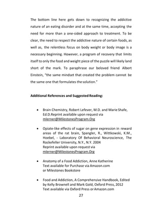 27
The bottom line here gets down to recognizing the addictive
nature of an eating disorder and at the same time, accepting the
need for more than a one-sided approach to treatment. To be
clear, the need to respect the addictive nature of certain foods, as
well as, the relentless focus on body weight or body image is a
necessary beginning. However, a program of recovery that limits
itself to only the food and weight piece of the puzzle will likely land
short of the mark. To paraphrase our beloved friend Albert
Einstein, “the same mindset that created the problem cannot be
the same one that formulates the solution.”
Additional References and Suggested Reading:
• Brain Chemistry, Robert Lefever, M.D. and Marie Shafe,
Ed.D.Reprint available upon request via
mlerner@MilestonesProgram.Org
• Opiate-like effects of sugar on gene expression in reward
areas of the rat brain, Spangler, R., Wittkowski, K.M.,
Hoebel, - Laboratory Of Behavioral Neuroscience, The
Rockefeller University, N.Y., N.Y. 2004
Reprint available upon request via
mlerner@MilestonesProgram.Org
• Anatomy of a Food Addiction, Anne Katherine
Text available for Purchase via Amazon.com
or Milestones Bookstore
• Food and Addiction, A Comprehensive Handbook, Edited
by Kelly Brownell and Mark Gold, Oxford Press, 2012
Text available via Oxford Press orAmazon.com
 