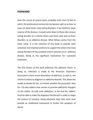 FORWARD
Over the course of several years, probably more than I’d like to
admit, the professional community has become split as to how to
view, let alone treat, most eating disorders. If we distill the basic
essence of the division, it would come down to those who viewan
eating disorder as a mental illness and those who look at these
disorders as an addictive disease. What follows comes from the
latter camp. It is the intention of this book to provide both
anecdotal and empirical evidence to support the notion that most
eating disorders fit the accepted criteria common to an addictive
disease. Doing so has significant implications for successful
treatment.
The first section of this book addresses the addiction thesis. In
doing so, reference is made to the American Psychiatric
Association’s most recent description of addiction, as well as, the
criteria it utilizes to diagnose an addictive disorder. This allows the
reader to decide for her, or himself, whether the proverbial shoe
fits. I’ve also added a few articles to provoke additional thoughts
on the matter. As with most addictions, in the end the “addict”
must be able to make the diagnosis him/herself in order to begin
the process of recovery. Doing otherwise does little more than
provide an intellectual framework to further the symptom of
denial.
 