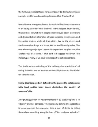 31
the APA guidelines [criteria] for dependency to delineatebetween
a weight problem and an eating disorder. (See ChapterOne)
It would seem many people who do not have first-hand experience
of an eating disorder “miss the boat” in this respect. Truth be told,
this is similar to what most people once believed about alcoholism
and drug addiction: alcoholics all wear sneakers, trench coats,and
live under bridges, while all drug addicts live on the streets and
steal money for drugs, and so on. We know differently today. The
overwhelming majority of chemically dependent people cannot be
“picked out of a crowd.” That said, I’d suggest we revisit the
stereotypes many of us have with respect to eating disorders.
This leads us to a retooling of the defining characteristics of all
eating disorders and an assumption I would present to the reader
for consideration.
Eating Disorders are best defined by the degree the relationship
with food and/or body image diminishes the quality of
someone’s life.
A helpful suggestion for newer members of 12-Step programs is to
“identify and not compare.” The reasoning behind this suggestion
is to not provoke the newcomer into a form of denial by telling
themselves something along the lines of “I’m really not as bad as”
 