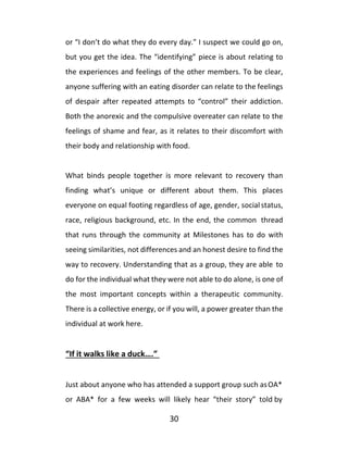 30
or “I don’t do what they do every day.” I suspect we could go on,
but you get the idea. The “identifying” piece is about relating to
the experiences and feelings of the other members. To be clear,
anyone suffering with an eating disorder can relate to the feelings
of despair after repeated attempts to “control” their addiction.
Both the anorexic and the compulsive overeater can relate to the
feelings of shame and fear, as it relates to their discomfort with
their body and relationship with food.
What binds people together is more relevant to recovery than
finding what’s unique or different about them. This places
everyone on equal footing regardless of age, gender, socialstatus,
race, religious background, etc. In the end, the common thread
that runs through the community at Milestones has to do with
seeing similarities, not differences and an honest desire to find the
way to recovery. Understanding that as a group, they are able to
do for the individual what they were not able to do alone, is one of
the most important concepts within a therapeutic community.
There is a collective energy, or if you will, a power greater than the
individual at work here.
“If it walks like a duck….”
Just about anyone who has attended a support group such asOA*
or ABA* for a few weeks will likely hear “their story” told by
 