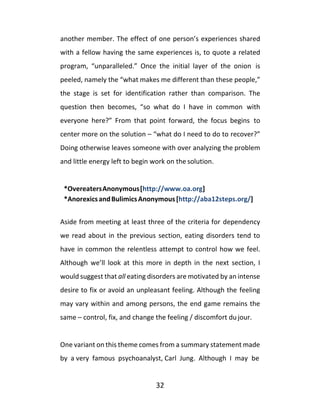 32
another member. The effect of one person’s experiences shared
with a fellow having the same experiences is, to quote a related
program, “unparalleled.” Once the initial layer of the onion is
peeled, namely the “what makes me different than these people,”
the stage is set for identification rather than comparison. The
question then becomes, “so what do I have in common with
everyone here?” From that point forward, the focus begins to
center more on the solution – “what do I need to do to recover?”
Doing otherwise leaves someone with over analyzing the problem
and little energy left to begin work on the solution.
*OvereatersAnonymous[http://www.oa.org]
*AnorexicsandBulimicsAnonymous[http://aba12steps.org/]
Aside from meeting at least three of the criteria for dependency
we read about in the previous section, eating disorders tend to
have in common the relentless attempt to control how we feel.
Although we’ll look at this more in depth in the next section, I
would suggest that all eating disorders are motivated by an intense
desire to fix or avoid an unpleasant feeling. Although the feeling
may vary within and among persons, the end game remains the
same – control, fix, and change the feeling / discomfort du jour.
One variant on this theme comes from a summary statement made
by a very famous psychoanalyst, Carl Jung. Although I may be
 