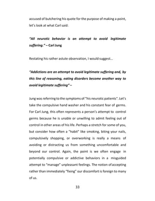 33
accused of butchering his quote for the purpose of making a point,
let’s look at what Carl said:
“All neurotic behavior is an attempt to avoid legitimate
suffering.” – Carl Jung
Restating his rather astute observation, I would suggest…
“Addictions are an attempt to avoid legitimate suffering and, by
this line of reasoning, eating disorders become another way to
avoid legitimate suffering” –
Jung was referring to the symptoms of “his neurotic patients". Let’s
take the compulsive hand washer and his constant fear of germs.
For Carl Jung, this often represents a person’s attempt to control
germs because he is unable or unwilling to admit feeling out of
control in other areas of his life. Perhaps a stretch for some of you,
but consider how often a ”habit” like smoking, biting your nails,
compulsively shopping, or overworking is really a means of
avoiding or distracting us from something uncomfortable and
beyond our control. Again, the point is we often engage in
potentially compulsive or addictive behaviors in a misguided
attempt to “manage” unpleasant feelings. The notion ofaccepting
rather than immediately “fixing” our discomfort is foreign to many
of us.
 