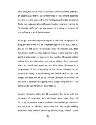 34
Over time, too much avoidance and distraction have the potential
of becoming addictive, as our tolerance for discomfort becomes
less and less and our need to find relief grows stronger. Unless we
find a more appropriate and less destructive means of reacting to
“legitimate suffering” we are prone to creating a number of
compulsive and addictive behaviors.
Although I would hardly count myself in the same category as Carl
Jung, I do believe he was on to something back in his day. After all,
people do not starve themselves, make themselves sick, take
handfuls of laxatives, binge eat until they’re in pain, exercise to the
point of exhaustion, or engage in any number of painful actions
unless they are attempting to avoid or change their emotional
state. As mentioned, what we see with eating disorders is a
progression of first attempting to feel better followed by an
attempt to delay or avoid feeling bad [withdrawal] in the later
stages. I’ve seen this to be as true for someone in the midst of
anorexia as someone struggling with a binge eating disorder. The
same can be said for almost alladdictions.
Another similarity within the ED population has to do with the
incidence of coexisting mood disorders. More often than not
recurring depression, anxiety, and marked mood swings come with
the territory. In addition, more than half the people seeking
treatment have histories of abusing alcohol, drugs, and/or other
 