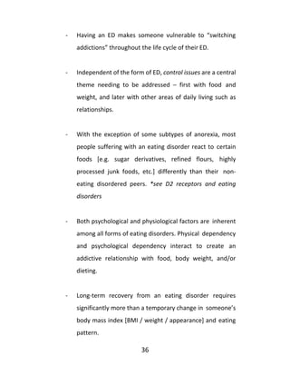 36
- Having an ED makes someone vulnerable to “switching
addictions” throughout the life cycle of their ED.
- Independent of the form of ED, control issues are a central
theme needing to be addressed – first with food and
weight, and later with other areas of daily living such as
relationships.
- With the exception of some subtypes of anorexia, most
people suffering with an eating disorder react to certain
foods [e.g. sugar derivatives, refined flours, highly
processed junk foods, etc.] differently than their non-
eating disordered peers. *see D2 receptors and eating
disorders
- Both psychological and physiological factors are inherent
among all forms of eating disorders. Physical dependency
and psychological dependency interact to create an
addictive relationship with food, body weight, and/or
dieting.
- Long-term recovery from an eating disorder requires
significantly more than a temporary change in someone’s
body mass index [BMI / weight / appearance] and eating
pattern.
 