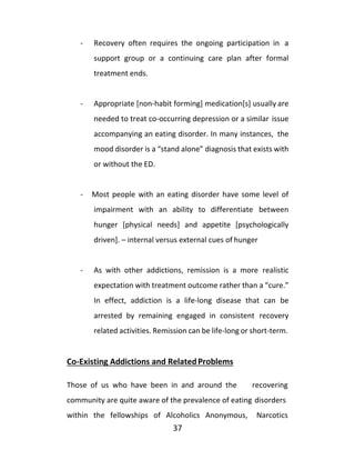 37
- Recovery often requires the ongoing participation in a
support group or a continuing care plan after formal
treatment ends.
- Appropriate [non-habit forming] medication[s] usually are
needed to treat co-occurring depression or a similar issue
accompanying an eating disorder. In many instances, the
mood disorder is a “stand alone” diagnosis that exists with
or without the ED.
- Most people with an eating disorder have some level of
impairment with an ability to differentiate between
hunger [physical needs] and appetite [psychologically
driven]. – internal versus external cues of hunger
- As with other addictions, remission is a more realistic
expectation with treatment outcome rather than a “cure.”
In effect, addiction is a life-long disease that can be
arrested by remaining engaged in consistent recovery
related activities. Remission can be life-long or short-term.
Co-Existing Addictions and RelatedProblems
Those of us who have been in and around the recovering
community are quite aware of the prevalence of eating disorders
within the fellowships of Alcoholics Anonymous, Narcotics
 