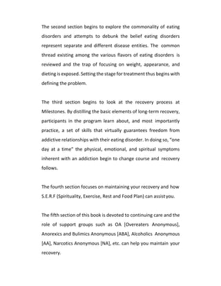 The second section begins to explore the commonality of eating
disorders and attempts to debunk the belief eating disorders
represent separate and different disease entities. The common
thread existing among the various flavors of eating disorders is
reviewed and the trap of focusing on weight, appearance, and
dieting is exposed. Setting the stage for treatment thus begins with
defining the problem.
The third section begins to look at the recovery process at
Milestones. By distilling the basic elements of long-term recovery,
participants in the program learn about, and most importantly
practice, a set of skills that virtually guarantees freedom from
addictive relationships with their eating disorder. In doing so, “one
day at a time” the physical, emotional, and spiritual symptoms
inherent with an addiction begin to change course and recovery
follows.
The fourth section focuses on maintaining your recovery and how
S.E.R.F (Spirituality, Exercise, Rest and Food Plan) can assistyou.
The fifth section of this book is devoted to continuing care and the
role of support groups such as OA [Overeaters Anonymous],
Anorexics and Bulimics Anonymous [ABA], Alcoholics Anonymous
[AA], Narcotics Anonymous [NA], etc. can help you maintain your
recovery.
 