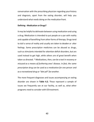 40
conversation with the prescribing physician regarding yourhistory
and diagnosis, apart from the eating disorder, will help you
understand what needs doing on the medication front.
Defining - Medication or Drugs?
It may be helpful to delineate between using medication and using
a drug. Medication is intended to put people on a par with reality
and capable of benefiting from other forms of therapy. Drugs tend
to dull a sense of reality and usually are taken to deaden or alter
feelings. Some prescription medicines can be abused as drugs,
such as stimulants intended for attention deficit disorders, but are
used instead to get high, while others are of great benefit when
taken as directed. * Medications, then, can be a tool in recovery or
misused as a means of furthering ones’ disease. In fact, the same
prescription drug can be used as a medication for one person and
as a recreational drug or “diet pill” for another.
The more frequent diagnoses and issues accompanying an eating
disorder are shown in Table 4.2. These represent a sample of
issues we frequently see at our facility, as well as, what other
programs need to consider with ED treatment.
 