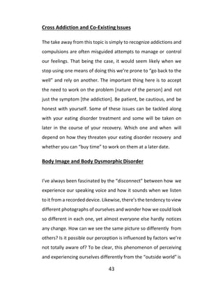 43
Cross Addiction and Co-Existing Issues
The take away from this topic is simply to recognize addictions and
compulsions are often misguided attempts to manage or control
our feelings. That being the case, it would seem likely when we
stop using one means of doing this we’re prone to “go back to the
well” and rely on another. The important thing here is to accept
the need to work on the problem [nature of the person] and not
just the symptom [the addiction]. Be patient, be cautious, and be
honest with yourself. Some of these issues can be tackled along
with your eating disorder treatment and some will be taken on
later in the course of your recovery. Which one and when will
depend on how they threaten your eating disorder recovery and
whether you can “buy time” to work on them at a later date.
Body Image and Body Dysmorphic Disorder
I’ve always been fascinated by the “disconnect” between how we
experience our speaking voice and how it sounds when we listen
to it from a recorded device. Likewise, there’s the tendency to view
different photographs of ourselves and wonder how we could look
so different in each one, yet almost everyone else hardly notices
any change. How can we see the same picture so differently from
others? Is it possible our perception is influenced by factors we’re
not totally aware of? To be clear, this phenomenon of perceiving
and experiencing ourselves differently from the “outside world” is
 
