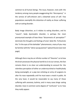44
common to all human beings. The issue, however, rests with the
tendency among many people exaggerating this “discrepancy” in
the service of self-criticism and a distorted sense of self. Few
populations exemplify this distortion of reality as those suffering
with an eating disorder.
Body image distortion, as it relates to eating disorders, and its
“cousin”, body dysmorphic disorder, is perhaps the most
pronounced example of how these “disconnects of perception””
dominate the thoughts and feelings of ones’ daily life. Toillustrate
this “in the eyes of the beholder” phenomenon, many of you may
be familiar with the “old or young woman” optical illusion (see next
page).
Although there may be an infinite number of “theories” as to how
the brain processes the physical world vis-à-vis our senses, the fact
remains there is no clear cut understanding to account for the
relentless perception of either an undernourished or healthybody
being overweight, or a pop star enlisting an army of surgeons to
alter his nose repeatedly until he must wear a mask in public. At
the very least, it would be reasonable to say many of those
suffering with anorexia, bulimia, and in many cases binge eating
disorder, have in common some degree of “confusion” as to how
they really appear.
 