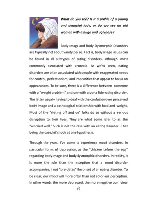 45
What do you see? Is it a profile of a young
and beautiful lady, or do you see an old
woman with a huge and ugly nose?
Body Image and Body Dysmorphic Disorders
are typically not about vanity per se. Fact is, body image issues can
be found in all subtypes of eating disorders, although most
commonly associated with anorexia. As we’ve seen, eating
disorders are often associated with people with exaggerated needs
for control, perfectionism, and insecurities that appear to focus on
appearances. To be sure, there is a difference between someone
with a “weight problem” and one with a bona fide eating disorder.
The latter usually having to deal with the confusion over perceived
body image and a pathological relationship with food and weight.
Most of the “dieting off and on” folks do so without a serious
disruption to their lives. They are what some refer to as the
“worried well.” Such is not the case with an eating disorder. That
being the case, let’s look at one hypothesis.
Through the years, I’ve come to experience mood disorders, in
particular forms of depression, as the “chicken before the egg”
regarding body image and body dysmorphic disorders. In reality, it
is more the rule than the exception that a mood disorder
accompanies, if not “pre-dates” the onset of an eating disorder. To
be clear, our mood will more often than not color our perception.
In other words, the more depressed, the more negative our view
 