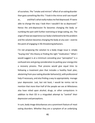 46
of ourselves. The “smoke and mirrors” effect of an eatingdisorder
then goes something like this: “I look in the mirror and I see myself
as and that’s what really makes me feel depressed. If I were
able to change the way I look then I wouldn’t be so depressed.”
Hence the anti-depression fix becomes changing the body or
numbing the pain with further restricting or binge eating, etc. The
angst of how we experience our body is believed to be the problem
and the solution becomes changing the body at any cost – evento
the point of engaging in life threatening behaviors.
I’m not proposing the solution to a body image issue is simply
“buying into” this theory or finding the right “medication.” What I
would suggest is at a minimum conceding your “perception” is a
confused one and giving consideration to putting your energyinto
a recovery process. That process would give equal time to
following a treatment plan that includes a healthy food plan,
abstaining from your eating disorder behavior[s], with professional
help if necessary, and also finding a way to appropriately manage
your depression. Last, but not least, I would be remiss not to
mention that more than half of the people we see at Milestones
also have relied upon alcohol, drugs, or other compulsions in
addition to their ED in a misguided attempt to “control” their
depression and perceptions.
In sum, body image disturbances are a prominent feature of most
eating disorders. Whether they are a symptom of an underlying
 