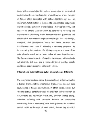 47
issue with a mood disorder such as depression or generalized
anxiety disorders, a manifestation of past trauma, or any number
of factors often associated with eating disorders may not be
important. What matters is the need to acknowledge body image
disturbance as a symptom of the disease – more so for some, and
less so for others. Another point to consider is resolving the
depression or underlying mood disorder does not guarantee the
resolution of a distorted or negative body image. That said feelings,
thoughts, and perceptions about our body become less
troublesome over time if following a recovery program. By
incorporating the principles of a 12-Step program and some ofthe
principles discussed, we can learn to live with our imperfections.
The frequency and intensity of negative experiences with our body
will diminish. Self-focus and a renewed interest in other people
and things beside ourselves will usually follow.
Internal and External Cues: What also makes usdifferent?
My experience has been eating disorders almost uniformly involve
a broken thermostat-like mechanism that governs internal cues
[symptoms] of hunger and fullness. In other words, unlike our
“normal eating” contemporaries, we are often confused when to
eat, what to eat, how much to eat, and/ or when to stop eating.
Whether suffering with anorexia, bulimia, or compulsive
overeating, there is a tendency to be more governed by external
stimuli - such as the sight of food, smells, time of day, stressful
 