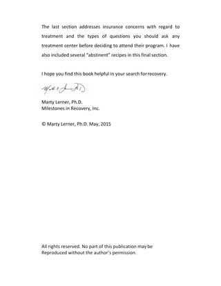 The last section addresses insurance concerns with regard to
treatment and the types of questions you should ask any
treatment center before deciding to attend their program. I have
also included several “abstinent” recipes in this final section.
I hope you find this book helpful in your search forrecovery.
Marty Lerner, Ph.D.
Milestones in Recovery, Inc.
© Marty Lerner, Ph.D. May, 2015
All rights reserved. No part of this publication may be
Reproduced without the author’s permission.
 