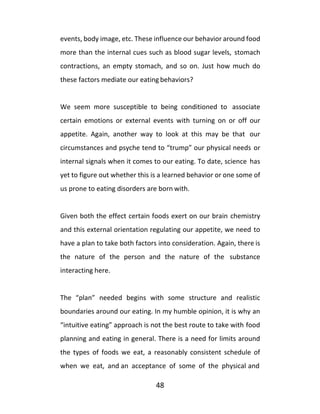 48
events, body image, etc. These influence our behavior around food
more than the internal cues such as blood sugar levels, stomach
contractions, an empty stomach, and so on. Just how much do
these factors mediate our eating behaviors?
We seem more susceptible to being conditioned to associate
certain emotions or external events with turning on or off our
appetite. Again, another way to look at this may be that our
circumstances and psyche tend to “trump” our physical needs or
internal signals when it comes to our eating. To date, science has
yet to figure out whether this is a learned behavior or one some of
us prone to eating disorders are born with.
Given both the effect certain foods exert on our brain chemistry
and this external orientation regulating our appetite, we need to
have a plan to take both factors into consideration. Again, there is
the nature of the person and the nature of the substance
interacting here.
The “plan” needed begins with some structure and realistic
boundaries around our eating. In my humble opinion, it is why an
“intuitive eating” approach is not the best route to take with food
planning and eating in general. There is a need for limits around
the types of foods we eat, a reasonably consistent schedule of
when we eat, and an acceptance of some of the physical and
 
