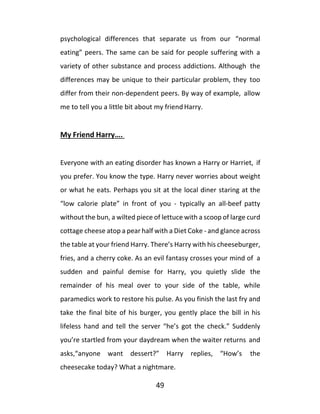 49
psychological differences that separate us from our “normal
eating” peers. The same can be said for people suffering with a
variety of other substance and process addictions. Although the
differences may be unique to their particular problem, they too
differ from their non-dependent peers. By way of example, allow
me to tell you a little bit about my friend Harry.
My Friend Harry….
Everyone with an eating disorder has known a Harry or Harriet, if
you prefer. You know the type. Harry never worries about weight
or what he eats. Perhaps you sit at the local diner staring at the
“low calorie plate” in front of you - typically an all-beef patty
without the bun, a wilted piece of lettuce with a scoop of large curd
cottage cheese atop a pear half with a Diet Coke - and glance across
the table at your friend Harry. There’s Harry with his cheeseburger,
fries, and a cherry coke. As an evil fantasy crosses your mind of a
sudden and painful demise for Harry, you quietly slide the
remainder of his meal over to your side of the table, while
paramedics work to restore his pulse. As you finish the last fry and
take the final bite of his burger, you gently place the bill in his
lifeless hand and tell the server “he’s got the check.” Suddenly
you’re startled from your daydream when the waiter returns and
asks,“anyone want dessert?” Harry replies, “How’s the
cheesecake today? What a nightmare.
 