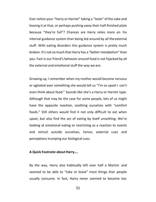 51
Ever notice your “Harry or Harriet” taking a “taste” of the cake and
leaving it at that, or perhaps pushing away their half-finished plate
because “they’re full”? Chances are Harry relies more on his
internal guidance system than being led around by all theexternal
stuff. With eating disorders this guidance system is pretty much
broken. It's not so much that Harry has a “better metabolism” than
you. Fact is our friend’s behavior around food is not hijacked by all
the external and emotional stuff the way we are.
Growing up, I remember when my mother would become nervous
or agitated over something she would tell us “I’m so upset I can’t
even think about food.” Sounds like she’s a Harry or Harriet type.
Although that may be the case for some people, lots of us might
have the opposite reaction, soothing ourselves with “comfort
foods.” Still others would find it not only difficult to eat when
upset, but also find the act of eating by itself unsettling. We’re
looking at emotional eating or restricting as a reaction to events
and stimuli outside ourselves, hence, external cues and
perceptions trumping our biological cues.
A Quick Footnote about Harry….
By the way, Harry also habitually left over half a Martini and
seemed to be able to “take or leave” most things that people
usually consume. In fact, Harry never seemed to become too
 