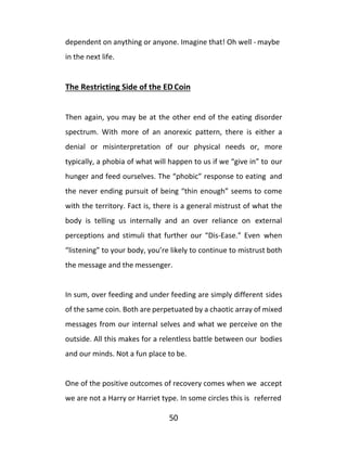 50
dependent on anything or anyone. Imagine that! Oh well - maybe
in the next life.
The Restricting Side of the EDCoin
Then again, you may be at the other end of the eating disorder
spectrum. With more of an anorexic pattern, there is either a
denial or misinterpretation of our physical needs or, more
typically, a phobia of what will happen to us if we “give in” to our
hunger and feed ourselves. The “phobic” response to eating and
the never ending pursuit of being “thin enough” seems to come
with the territory. Fact is, there is a general mistrust of what the
body is telling us internally and an over reliance on external
perceptions and stimuli that further our “Dis-Ease.” Even when
“listening” to your body, you’re likely to continue to mistrust both
the message and the messenger.
In sum, over feeding and under feeding are simply different sides
of the same coin. Both are perpetuated by a chaotic array of mixed
messages from our internal selves and what we perceive on the
outside. All this makes for a relentless battle between our bodies
and our minds. Not a fun place to be.
One of the positive outcomes of recovery comes when we accept
we are not a Harry or Harriet type. In some circles this is referred
 