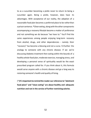 52
to as a cucumber becoming a pickle never to return to being a
cucumber again. Being a pickle, however, does have its
advantages. With acceptance of our reality, the adoption of a
reasonable food plan becomes a preferred place to be ratherthan
a prison sentence. *Clean eating, along with the other components
accompanying a recovery lifestyle become a matter of preference
and not something we do because “we have to.” You’ll find the
same experiences among people enjoying long-term recovery
from alcohol, drugs, and other dependencies - namely their
“recovery” has become a blessing and not a curse. I’d further the
analogy to someone with any chronic disease. If we we’re
discussing diabetes treatment then eating within the bounds of a
healthy whole-food plan, moderate exercise, managing stress, and
developing a personal sense of spirituality would be the exact
prescribed program called for. If you think about it, this formula
would serve anyone with a chronic disease and go a long way to
restoring someone’s health and quality of living.
[*]It’s important to remind the reader our reference to “abstinent
food plans” and “clean eating” are about healthy and adequate
nutrition and not in the service of further restrictingcalories.
 