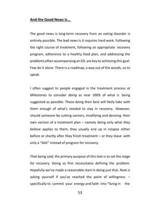 53
And the Good News Is…
The good news is long-term recovery from an eating disorder is
entirely possible. The bad news is it requires hard work. Following
the right course of treatment, following an appropriate recovery
program, adherence to a healthy food plan, and addressing the
problems often accompanying an ED, are key to achieving this goal.
Few do it alone. There is a roadmap, a way out of the woods, so to
speak.
I often suggest to people engaged in the treatment process at
Milestones to consider doing as near 100% of what is being
suggested as possible. Those doing their best will likely take with
them enough of what’s needed to stay in recovery. However,
should someone be cutting corners, modifying and devising their
own version of a treatment plan – namely doing only what they
believe applies to them, they usually end up in relapse either
before or shortly after they finish treatment – or they leave with
only a “diet” instead of program for recovery.
That being said, the primary purpose of this text is to set the stage
for recovery. Doing so first necessitates defining the problem.
Hopefully we’ve made a reasonable start in doing just that. Next is
asking yourself if you’ve reached the point of willingness –
specifically to commit your energy and faith into “living in the
 