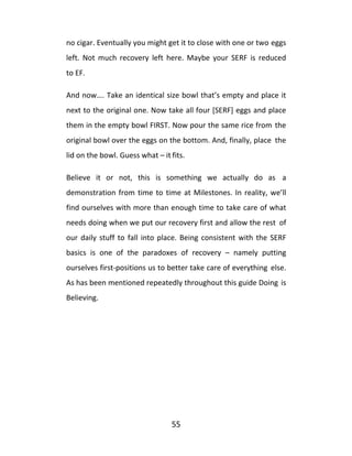 55
no cigar. Eventually you might get it to close with one or two eggs
left. Not much recovery left here. Maybe your SERF is reduced
to EF.
And now…. Take an identical size bowl that’s empty and place it
next to the original one. Now take all four [SERF] eggs and place
them in the empty bowl FIRST. Now pour the same rice from the
original bowl over the eggs on the bottom. And, finally, place the
lid on the bowl. Guess what – it fits.
Believe it or not, this is something we actually do as a
demonstration from time to time at Milestones. In reality, we’ll
find ourselves with more than enough time to take care of what
needs doing when we put our recovery first and allow the rest of
our daily stuff to fall into place. Being consistent with the SERF
basics is one of the paradoxes of recovery – namely putting
ourselves first-positions us to better take care of everything else.
As has been mentioned repeatedly throughout this guide Doing is
Believing.
 