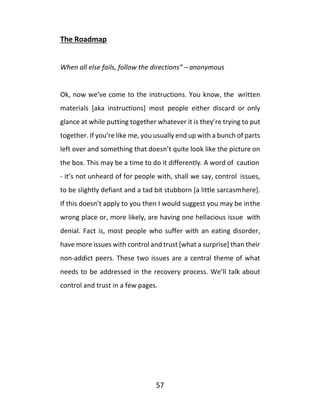 57
The Roadmap
When all else fails, follow the directions” – anonymous
Ok, now we’ve come to the instructions. You know, the written
materials [aka instructions] most people either discard or only
glance at while putting together whatever it is they’re trying to put
together. If you’re like me, you usually end up with a bunch of parts
left over and something that doesn’t quite look like the picture on
the box. This may be a time to do it differently. A word of caution
- it’s not unheard of for people with, shall we say, control issues,
to be slightly defiant and a tad bit stubborn [a little sarcasmhere].
If this doesn’t apply to you then I would suggest you may be inthe
wrong place or, more likely, are having one hellacious issue with
denial. Fact is, most people who suffer with an eating disorder,
have more issues with control and trust [what a surprise] than their
non-addict peers. These two issues are a central theme of what
needs to be addressed in the recovery process. We’ll talk about
control and trust in a few pages.
 