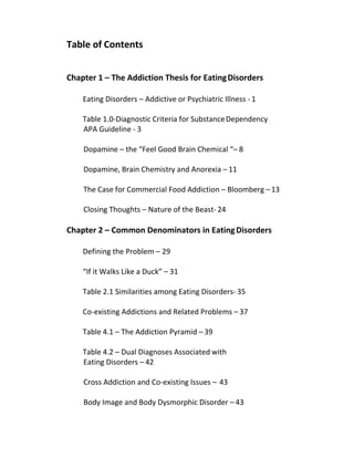 Table of Contents
Chapter 1 – The Addiction Thesis for EatingDisorders
Eating Disorders – Addictive or Psychiatric Illness - 1
Table 1.0-Diagnostic Criteria for SubstanceDependency
APA Guideline - 3
Dopamine – the “Feel Good Brain Chemical “– 8
Dopamine, Brain Chemistry and Anorexia – 11
The Case for Commercial Food Addiction – Bloomberg –13
Closing Thoughts – Nature of the Beast- 24
Chapter 2 – Common Denominators in EatingDisorders
Defining the Problem – 29
“If it Walks Like a Duck” – 31
Table 2.1 Similarities among Eating Disorders- 35
Co-existing Addictions and Related Problems – 37
Table 4.1 – The Addiction Pyramid – 39
Table 4.2 – Dual Diagnoses Associated with
Eating Disorders – 42
Cross Addiction and Co-existing Issues – 43
Body Image and Body Dysmorphic Disorder – 43
 