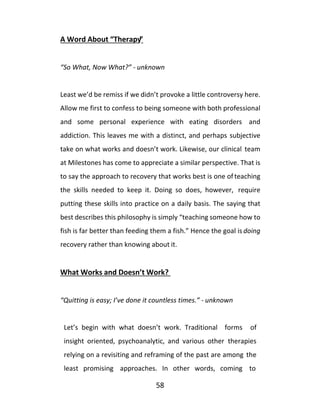 58
A Word About “Therapy”
“So What, Now What?” - unknown
Least we’d be remiss if we didn’t provoke a little controversy here.
Allow me first to confess to being someone with both professional
and some personal experience with eating disorders and
addiction. This leaves me with a distinct, and perhaps subjective
take on what works and doesn’t work. Likewise, our clinical team
at Milestones has come to appreciate a similar perspective. That is
to say the approach to recovery that works best is one ofteaching
the skills needed to keep it. Doing so does, however, require
putting these skills into practice on a daily basis. The saying that
best describes this philosophy is simply “teaching someone how to
fish is far better than feeding them a fish.” Hence the goal is doing
recovery rather than knowing about it.
What Works and Doesn’t Work?
“Quitting is easy; I’ve done it countless times.” - unknown
Let’s begin with what doesn’t work. Traditional forms of
insight oriented, psychoanalytic, and various other therapies
relying on a revisiting and reframing of the past are among the
least promising approaches. In other words, coming to
 
