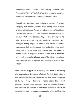 59
understand what “caused” your eating disorder and
“connecting the dots” has little effect on a successful outcome,
unless it directs someone to take action in thepresent.
Through the years I’ve come to know a number of people
struggling with anorexia, bulimia, binge eating, and a number
of other related issues. Almost all had some form of traditional
counseling or therapy prior to coming to a residential program
like ours. With few exceptions, they had tons of insight as to
when, where, why, and how their addictive relationship with
eating or dieting began. For some it was related to control
issues, using their need to control food and weight in lieu ofnot
being able to control other parts of their lives. For others it
had to do with a misguided attempt to deal with a traumatic
event such as sexual or physical abuse. The list can sometimes
be endless. Perhaps the question one should ask is “so what, now
what?”
Their accounts suggest self-medicating with food or restricting
after developing a deep sense of distain for their bodies. In the
end, identifying the causes had little to do with overcoming their
ED. In my opinion, by the time someone reaches the point of
wanting to stop an eating disorder it has acquired a life of its own.
The same can be said for all addictions. I know of almost no
exceptions. In fact, intellectual understanding of the problem only
 