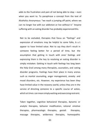 61
adds to the frustration and pain of not being able to stop – even
when you want to. To paraphrase a concept from the text of
Alcoholics Anonymous: “we reach a jumping off point, where we
can no longer live with our addiction or live without it.” Anyone
suffering with an eating disorder has probably experienced this.
Not to be excluded, therapies that focus on “feelings” and
expression of emotions may be helpful to some folks, b u t
appear to have limited value. Not to say they don’t result in
someone feeling better for a period of time, but the
assumption that getting in touch with ones' feelings and
expressing them is the key to resolving an eating disorder is
simply mistaken. Getting in touch with feelings has long been
the Holy Grail among many therapists, counselors, and eating
disorder programs. Feelings have their place in many arenas
such as marital counseling, anger management, anxiety and
mood disorders, etc. However, my experience has been they
have limited value in the recovery world, unless they are in the
service of directing someone to a specific course of action,
which at times can mean simplywaiting and exercising restraint.
Taken together, cognitive behavioral therapies, dynamic or
analytic therapies, behavior modification, rational emotive
therapies, pharmacologic therapies, gestalt therapies,
massage therapies, wilderness therapies, homeopathic
 