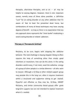 60
therapies, alternative therapies, and so on – all may be
helpful to varying degrees. However, there is one important
caveat, namely none of these alone provides a definitive
“cure” for an eating disorder or any other addiction that I’m
aware of. Not to beat the proverbial dead horse, but
combinations of many of these techniques may have varying
degrees of benefit - so long as there is no expectation that any
one approach alone represents the “silver bullet” eradicating a
severe eating disorder or related addiction.
Therapy or Therapeutic Setting?
Recovery, to be sure, begins with stopping the addictive
behavior. The next challenge is staying stopped. Doing so often
requires the help of something other than simply good
intentions or resolutions. Few can do this alone. In the eating
disorders world many, if not most, need the collective energy
of a group of other people in a similar dilemma – all who want
to recover. Although a 12-Step or other related support group
may provide this in the long run, often it requires treatment
within a structured and supportive setting to get started.
Powerful and effective as they may be, 12-Step, SMART
Recovery, and similar community based groups offer great
long-term support, but are not intended to replace treatment
when it’s needed.
 