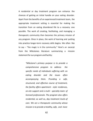 62
A residential or day treatment program can enhance the
chances of getting an initial handle on your eating disorder.
Apart from the benefits of an experienced treatment team, the
appropriate treatment setting is essential for making the
transition from an eating disordered life to a recovery one
possible. The work of creating, facilitating, and managing a
therapeutic community then becomes the primary mission of
any program. Once in place, the work of learning and putting
into practice longer-term recovery skills begins. We often like
to say – “the magic is in the community.” Here’s an excerpt
from the Milestones literature summarizing a mission
statement for our program and facility:
“Milestone's primary purpose is to provide a
comprehensive program to address the
specific needs of individuals suffering with an
eating disorder and the issues often
accompanying them. Providing a safe,
structured, and effective course of treatment,
the facility offers apartment - style residences,
on-site support and a multi - specialty team of
licensed professionals. The program also offers
residential, as well as, day treatment levels of
care. We are a therapeutic community whose
mission is to provide a healthy, safe, and more
 