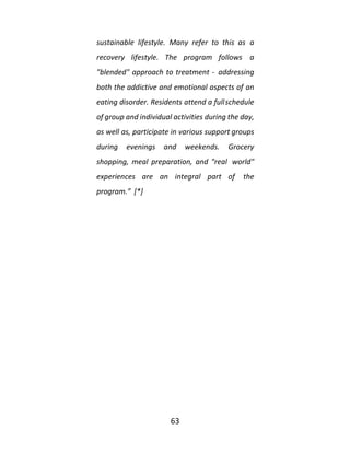 63
sustainable lifestyle. Many refer to this as a
recovery lifestyle. The program follows a
"blended" approach to treatment - addressing
both the addictive and emotional aspects of an
eating disorder. Residents attend a fullschedule
of group and individual activities during the day,
as well as, participate in various support groups
during evenings and weekends. Grocery
shopping, meal preparation, and "real world"
experiences are an integral part of the
program.” [*]
 