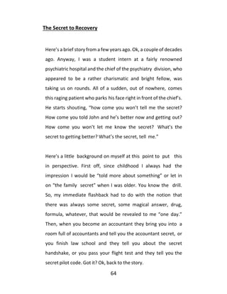 64
The Secret to Recovery
Here’s a brief story from a few years ago. Ok, a couple of decades
ago. Anyway, I was a student intern at a fairly renowned
psychiatric hospital and the chief of the psychiatry division, who
appeared to be a rather charismatic and bright fellow, was
taking us on rounds. All of a sudden, out of nowhere, comes
this raging patient who parks his face right in front of the chief’s.
He starts shouting, “how come you won’t tell me the secret?
How come you told John and he’s better now and getting out?
How come you won’t let me know the secret? What’s the
secret to getting better? What’s the secret, tell me.”
Here’s a little background on myself at this point to put this
in perspective. First off, since childhood I always had the
impression I would be “told more about something” or let in
on “the family secret” when I was older. You know the drill.
So, my immediate flashback had to do with the notion that
there was always some secret, some magical answer, drug,
formula, whatever, that would be revealed to me “one day.”
Then, when you become an accountant they bring you into a
room full of accountants and tell you the accountant secret, or
you finish law school and they tell you about the secret
handshake, or you pass your flight test and they tell you the
secret pilot code. Got it? Ok, back to the story.
 
