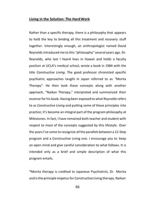 66
Living in the Solution: The HardWork
Rather than a specific therapy, there is a philosophy that appears
to hold the key to binding all this treatment and recovery stuff
together. Interestingly enough, an anthropologist named David
Reynolds introduced me to this “philosophy” several years ago. Dr.
Reynolds, who last I heard lives in Hawaii and holds a faculty
position at UCLA’s medical school, wrote a book in 1984 with the
title Constructive Living. The good professor chronicled specific
psychiatric approaches taught in Japan referred to as “Morita
Therapy”. He then took these concepts along with another
approach, “Naikan Therapy,” interpreted and summarized their
essence for his book. Having been exposed to what Reynolds refers
to as Constructive Living and putting some of these principles into
practice; it’s become an integral part of the program philosophy at
Milestones. In fact, I have remained both teacher and student with
respect to most of the concepts suggested by this lifestyle. Over
the years I’ve come to recognize all the parallels between a 12-Step
program and a Constructive Living one. I encourage you to keep
an open mind and give careful consideration to what follows. It is
intended only as a brief and simple description of what this
program entails.
*Morita therapy is credited to Japanese Psychiatrist, Dr. Morita
and is the principle impetus for Constructive Living therapy. Naikan
 