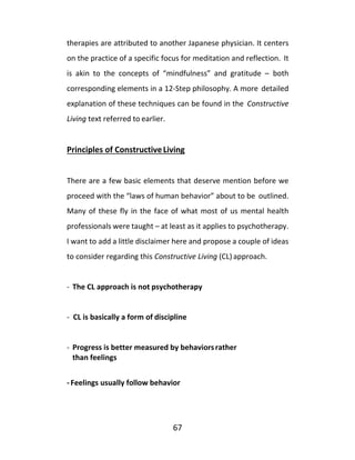 67
therapies are attributed to another Japanese physician. It centers
on the practice of a specific focus for meditation and reflection. It
is akin to the concepts of “mindfulness” and gratitude – both
corresponding elements in a 12-Step philosophy. A more detailed
explanation of these techniques can be found in the Constructive
Living text referred to earlier.
Principles of ConstructiveLiving
There are a few basic elements that deserve mention before we
proceed with the “laws of human behavior” about to be outlined.
Many of these fly in the face of what most of us mental health
professionals were taught – at least as it applies to psychotherapy.
I want to add a little disclaimer here and propose a couple of ideas
to consider regarding this Constructive Living (CL) approach.
- The CL approach is not psychotherapy
- CL is basically a form of discipline
- Progress is better measured by behaviorsrather
than feelings
- Feelings usually follow behavior
 