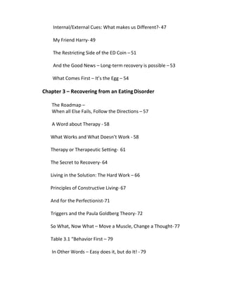 Internal/External Cues: What makes us Different?- 47
My Friend Harry- 49
The Restricting Side of the ED Coin – 51
And the Good News – Long-term recovery is possible – 53
What Comes First – It’s the Egg – 54
Chapter 3 – Recovering from an EatingDisorder
The Roadmap –
When all Else Fails, Follow the Directions – 57
A Word about Therapy - 58
What Works and What Doesn’t Work - 58
Therapy or Therapeutic Setting- 61
The Secret to Recovery- 64
Living in the Solution: The Hard Work – 66
Principles of Constructive Living- 67
And for the Perfectionist-71
Triggers and the Paula Goldberg Theory- 72
So What, Now What – Move a Muscle, Change a Thought-77
Table 3.1 “Behavior First – 79
In Other Words – Easy does it, but do It! -79
 