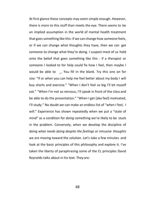 68
At first glance these concepts may seem simple enough. However,
there is more to this stuff than meets the eye. There seems to be
an implied assumption in the world of mental health treatment
that goes something like this: if we can change how someone feels,
or if we can change what thoughts they have, then we can get
someone to change what they’re doing. I suspect most of us hold
onto the belief that goes something like this - if a therapist or
someone I looked to for help could fix how I feel, then maybe I
would be able to _. You fill in the blank. Try this one on for
size: “If or when you can help me feel better about my body I will
buy shorts and exercise.” “When I don’t feel so big I’ll let myself
eat.” "When I’m not so nervous, I’ll speak in front of the class and
be able to do the presentation.” “When I get [aka feel] motivated,
I’ll study.” No doubt we can make an endless list of “when I feel, I
will.” Experience has shown repeatedly when we put a “state of
mind” as a condition for doing something we’re likely to be stuck
in the problem. Conversely, when we develop the discipline of
doing what needs doing despite the feelings or intrusive thoughts
we are moving toward the solution. Let’s take a few minutes and
look at the basic principles of this philosophy and explore it. I’ve
taken the liberty of paraphrasing some of the CL principles David
Reynolds talks about in his text. They are:
 