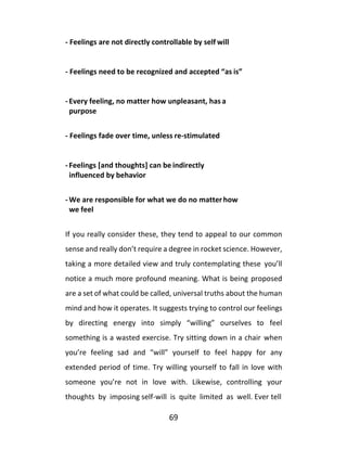 69
- Feelings are not directly controllable by self will
- Feelings need to be recognized and accepted “as is”
- Every feeling, no matter how unpleasant, has a
purpose
- Feelings fade over time, unless re-stimulated
- Feelings [and thoughts] can be indirectly
influenced by behavior
- We are responsible for what we do no matterhow
we feel
If you really consider these, they tend to appeal to our common
sense and really don’t require a degree in rocket science. However,
taking a more detailed view and truly contemplating these you’ll
notice a much more profound meaning. What is being proposed
are a set of what could be called, universal truths about the human
mind and how it operates. It suggests trying to control our feelings
by directing energy into simply “willing” ourselves to feel
something is a wasted exercise. Try sitting down in a chair when
you’re feeling sad and “will” yourself to feel happy for any
extended period of time. Try willing yourself to fall in love with
someone you’re not in love with. Likewise, controlling your
thoughts by imposing self-will is quite limited as well. Ever tell
 