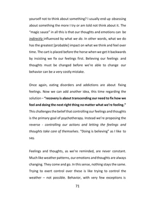 71
yourself not to think about something? I usually end up obsessing
about something the more I try or am told not think about it. The
“magic sauce” in all this is that our thoughts and emotions can be
indirectly influenced by what we do. In other words, what we do
has the greatest [probable] impact on what we think and feel over
time. The cart is placed before the horse when we get it backwards
by insisting we fix our feelings first. Believing our feelings and
thoughts must be changed before we’re able to change our
behavior can be a very costly mistake.
Once again, eating disorders and addictions are about fixing
feelings. Now we can add another idea, this time regarding the
solution – “recovery is about transcending our need to fix how we
feel and doing the next right thing no matter what we’re feeling.”
This challenges the belief that controlling our feelings and thoughts
is the primary goal of psychotherapy. Instead we’re proposing the
reverse - controlling our actions and letting the feelings and
thoughts take care of themselves. “Doing is believing” as I like to
say.
Feelings and thoughts, as we’re reminded, are never constant.
Much like weather patterns, our emotions and thoughts are always
changing. They come and go. In this sense, nothing stays the same.
Trying to exert control over these is like trying to control the
weather – not possible. Behavior, with very few exceptions is
 