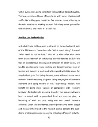 70
within our control. Being consistent with what we do is achievable.
The few exceptions I know of have to do with some physiological
stuff – like holding your breath for five minutes or not shivering in
the cold weather or making yourself fall asleep when you suffer
with insomnia, and so on. It’s a short list.
And for the Perfectionist…
Just a brief note to those who tend to sit on the perfectionist side
of the ED fence – “sometimes the “what needs doing” is about
“what needs to not be done.” Most of us who suffer with some
form of an addiction or compulsive disorder tend to display the
trait of dichotomous thinking and behavior. In other words, we
tend to be all or none types, thinking and doing in terms of feast or
famine and living in a black and white world with little room for
any shade of gray. This being the case, some will need to use more
restraint in their recovery program, being less perfect with certain
elements and being mindful of not “over-doing”. Others may
benefit by being more vigilant or compulsive with recovery
behavior. As it relates to an eating disorder, this balance will work
best combined with a prescribed food and exercise plan, a
balancing of work and play along with our overall recovery
activities. Given these extremes, we see people who either weigh
and measure their food to the nearest atomic particle, the over-
doers, or skip weighing or measuring entirely and “count” only the
 