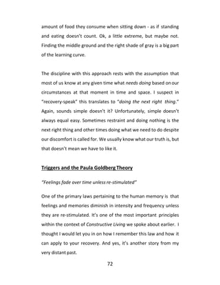 72
amount of food they consume when sitting down - as if standing
and eating doesn’t count. Ok, a little extreme, but maybe not.
Finding the middle ground and the right shade of gray is a big part
of the learning curve.
The discipline with this approach rests with the assumption that
most of us know at any given time what needs doing based onour
circumstances at that moment in time and space. I suspect in
“recovery-speak” this translates to “doing the next right thing.”
Again, sounds simple doesn’t it? Unfortunately, simple doesn’t
always equal easy. Sometimes restraint and doing nothing is the
next right thing and other times doing what we need to do despite
our discomfort is called for. We usually know what our truth is, but
that doesn’t mean we have to like it.
Triggers and the Paula GoldbergTheory
“Feelings fade over time unless re-stimulated”
One of the primary laws pertaining to the human memory is that
feelings and memories diminish in intensity and frequency unless
they are re-stimulated. It’s one of the most important principles
within the context of Constructive Living we spoke about earlier. I
thought I would let you in on how I remember this law and how it
can apply to your recovery. And yes, it’s another story from my
very distant past.
 
