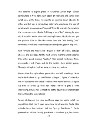 73
The dateline is eighth grade at Lawrence Junior High School
somewhere in New York. I am about 14 years old and suffer with
what was, at the time, referred to as juvenile onset obesity. In
other words I was a compulsive eater who was twice the size of
what would be considered “normal” for a 14 year old. So nowinto
the classroom enters Paula Goldberg, a very “hot” looking 14 year
old dressed in a mini skirt and knee high boots. No doubt you get
the picture. Kind of like the scene from the “Go Daddy.Com”
commercial with the supermodel and computer geek in a lip lock.
Fast forward the movie and I began a “diet” of raisins, cottage
cheese, and diet soda for the next several months until I became
this rather good looking, “svelte,” high school freshman. Now,
eventually, I ask Paula out to the junior, then senior prom.
Throughout high school we were, as they say, an item.
Comes time for high school graduation and off to college. Now
we’re both about to go to different colleges. I figure it’s time for
me to “sow some wild seeds” and not limit myself to Paula. I figure
it’s time to break up with her. Here’s where it gets a little
interesting. I invite her to meet me at the Town Diner [remember
Harry, this is the same place].
So we sit down at the table and Paula says she wants to tell me
something. I tell her “I have something to tell you too Paula, [big
mistake here] but instead I tell her “you go first Paula.” Paula
proceeds to tell me “Marty, you know I care about you, but I think
 