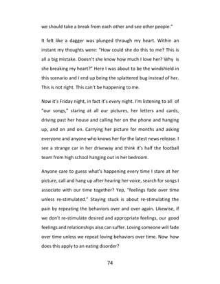74
we should take a break from each other and see other people.”
It felt like a dagger was plunged through my heart. Within an
instant my thoughts were: “How could she do this to me? This is
all a big mistake. Doesn’t she know how much I love her? Why is
she breaking my heart?” Here I was about to be the windshield in
this scenario and I end up being the splattered bug instead of her.
This is not right. This can’t be happening to me.
Now it’s Friday night, in fact it’s every night. I’m listening to all of
“our songs,” staring at all our pictures, her letters and cards,
driving past her house and calling her on the phone and hanging
up, and on and on. Carrying her picture for months and asking
everyone and anyone who knows her for the latest news release. I
see a strange car in her driveway and think it’s half the football
team from high school hanging out in herbedroom.
Anyone care to guess what’s happening every time I stare at her
picture, call and hang up after hearing her voice, search for songs I
associate with our time together? Yep, “feelings fade over time
unless re-stimulated.” Staying stuck is about re-stimulating the
pain by repeating the behaviors over and over again. Likewise, if
we don’t re-stimulate desired and appropriate feelings, our good
feelings and relationships also can suffer. Loving someone will fade
over time unless we repeat loving behaviors over time. Now how
does this apply to an eating disorder?
 