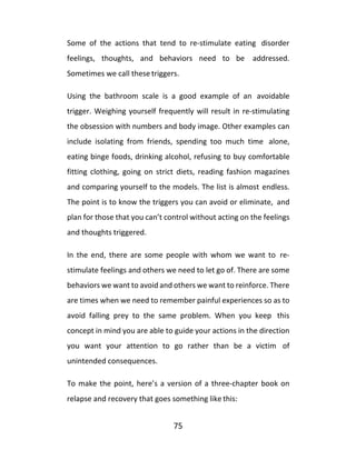 75
Some of the actions that tend to re-stimulate eating disorder
feelings, thoughts, and behaviors need to be addressed.
Sometimes we call these triggers.
Using the bathroom scale is a good example of an avoidable
trigger. Weighing yourself frequently will result in re-stimulating
the obsession with numbers and body image. Other examples can
include isolating from friends, spending too much time alone,
eating binge foods, drinking alcohol, refusing to buy comfortable
fitting clothing, going on strict diets, reading fashion magazines
and comparing yourself to the models. The list is almost endless.
The point is to know the triggers you can avoid or eliminate, and
plan for those that you can’t control without acting on the feelings
and thoughts triggered.
In the end, there are some people with whom we want to re-
stimulate feelings and others we need to let go of. There are some
behaviors we want to avoid and others we want to reinforce. There
are times when we need to remember painful experiences so as to
avoid falling prey to the same problem. When you keep this
concept in mind you are able to guide your actions in the direction
you want your attention to go rather than be a victim of
unintended consequences.
To make the point, here’s a version of a three-chapter book on
relapse and recovery that goes something like this:
 